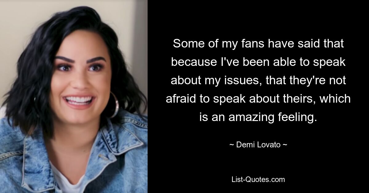 Some of my fans have said that because I've been able to speak about my issues, that they're not afraid to speak about theirs, which is an amazing feeling. — © Demi Lovato