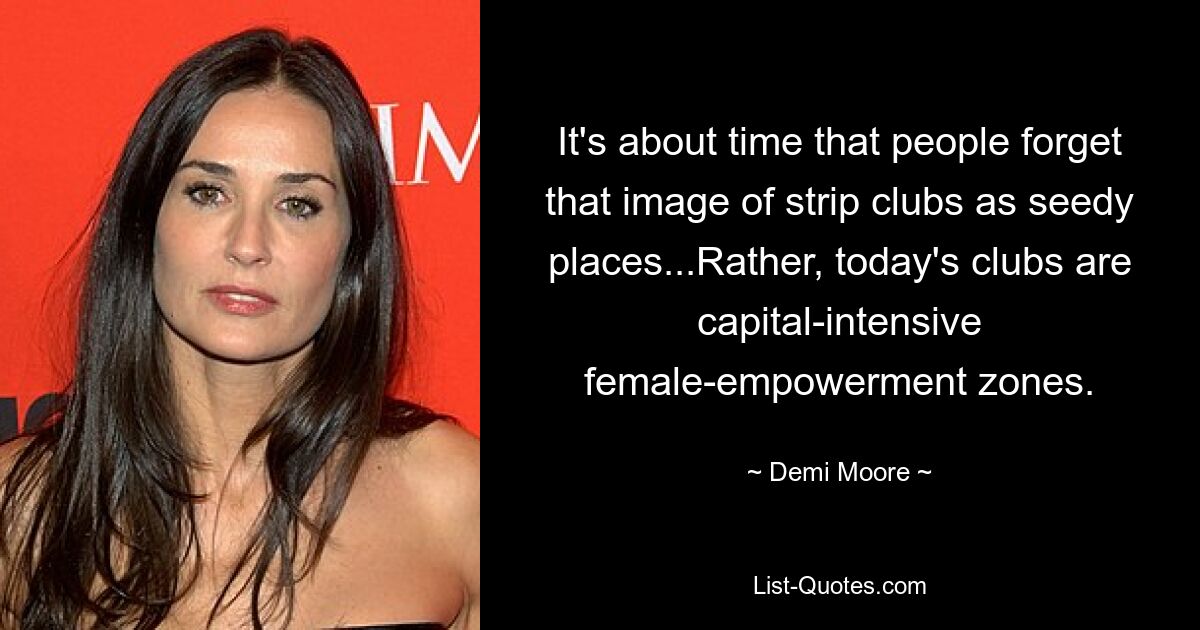 It's about time that people forget that image of strip clubs as seedy places...Rather, today's clubs are capital-intensive female-empowerment zones. — © Demi Moore