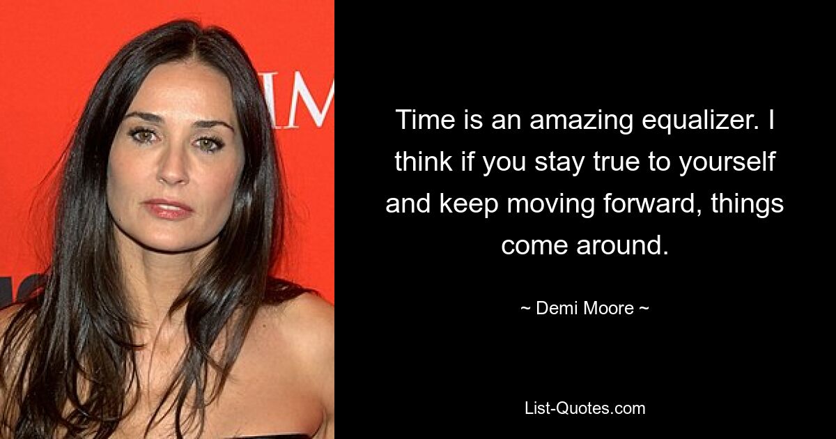 Time is an amazing equalizer. I think if you stay true to yourself and keep moving forward, things come around. — © Demi Moore