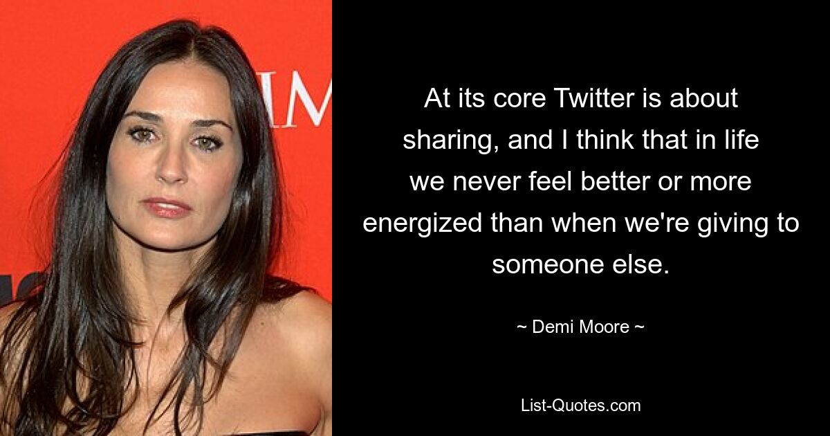 At its core Twitter is about sharing, and I think that in life we never feel better or more energized than when we're giving to someone else. — © Demi Moore