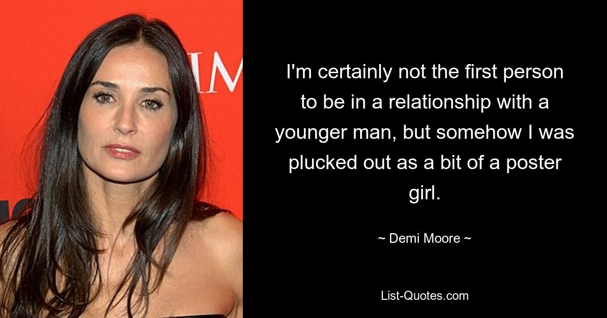 I'm certainly not the first person to be in a relationship with a younger man, but somehow I was plucked out as a bit of a poster girl. — © Demi Moore