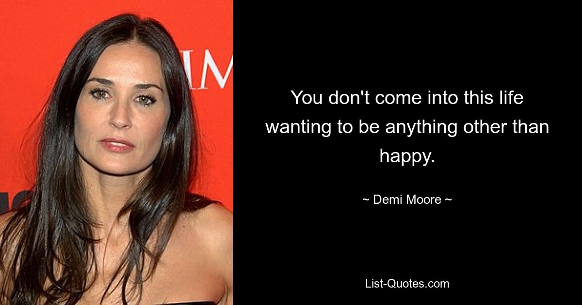 You don't come into this life wanting to be anything other than happy. — © Demi Moore