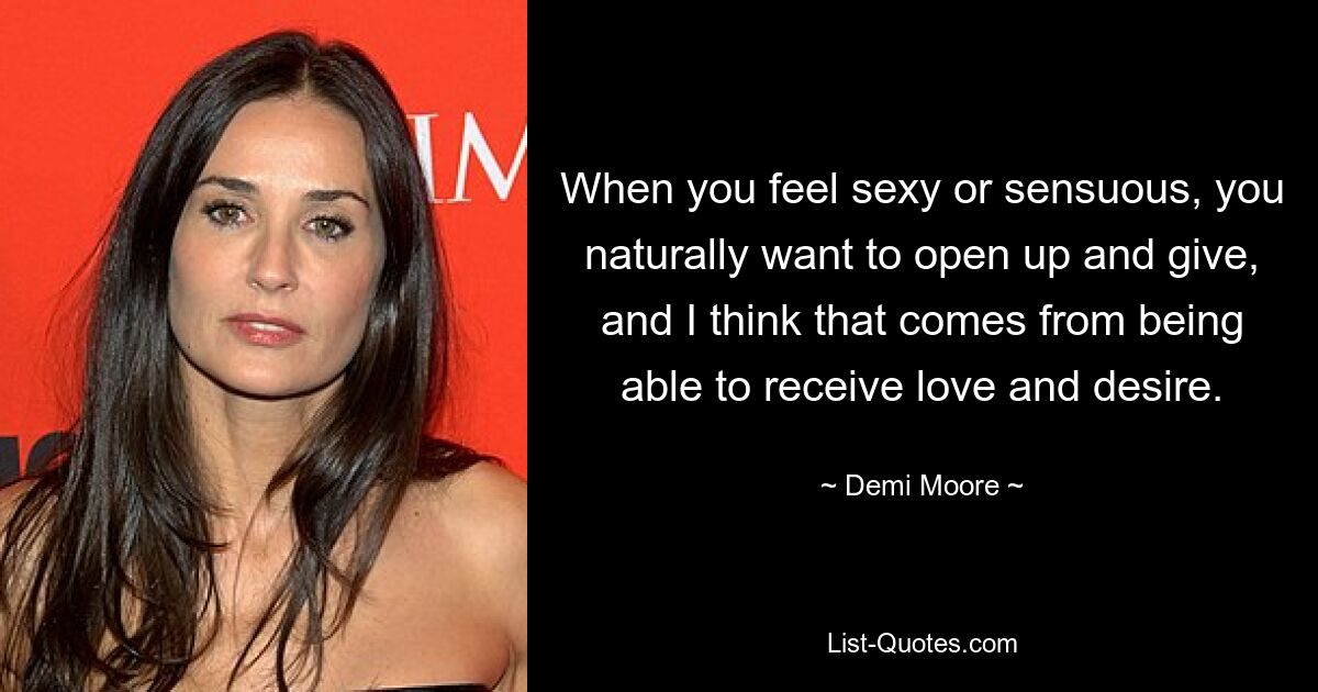 When you feel sexy or sensuous, you naturally want to open up and give, and I think that comes from being able to receive love and desire. — © Demi Moore