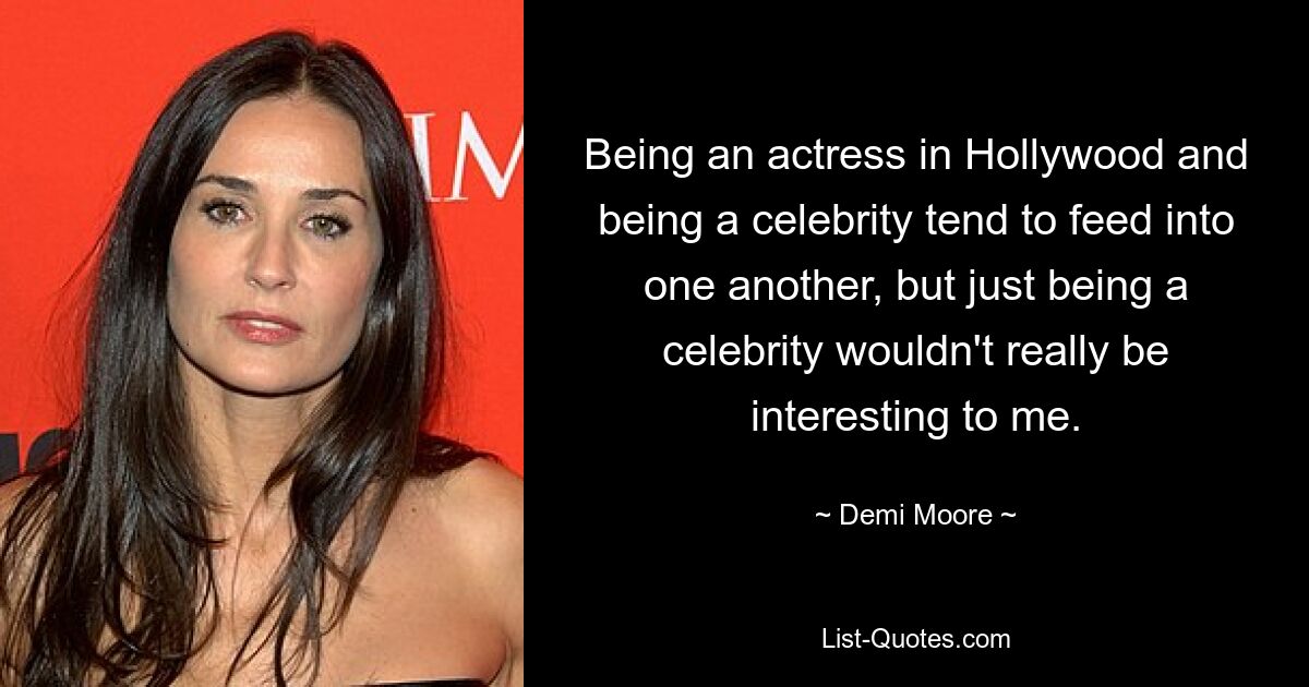 Being an actress in Hollywood and being a celebrity tend to feed into one another, but just being a celebrity wouldn't really be interesting to me. — © Demi Moore