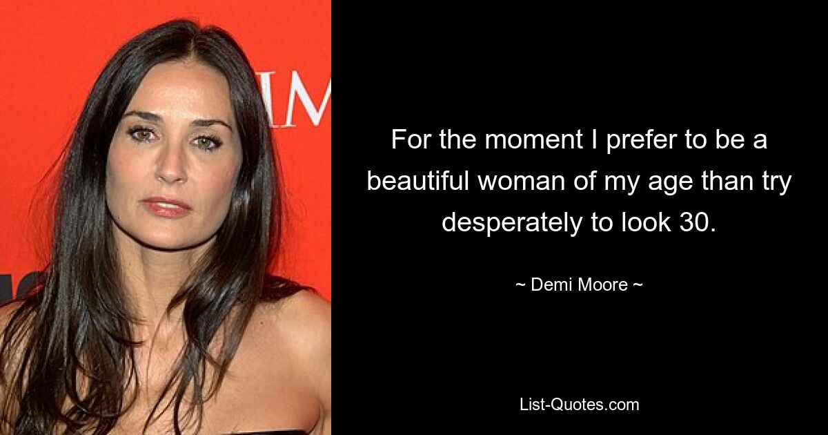 For the moment I prefer to be a beautiful woman of my age than try desperately to look 30. — © Demi Moore