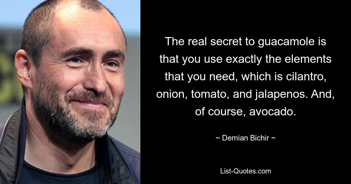 The real secret to guacamole is that you use exactly the elements that you need, which is cilantro, onion, tomato, and jalapenos. And, of course, avocado. — © Demian Bichir