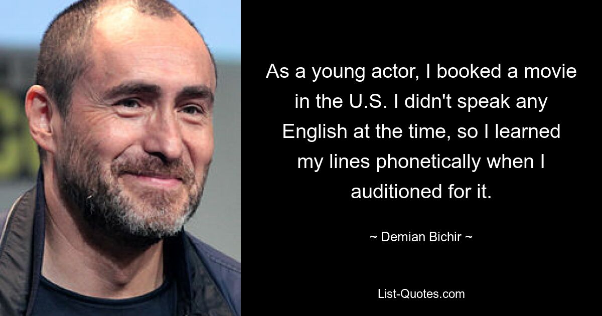 As a young actor, I booked a movie in the U.S. I didn't speak any English at the time, so I learned my lines phonetically when I auditioned for it. — © Demian Bichir