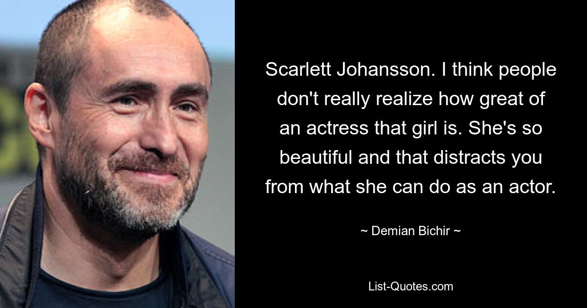 Scarlett Johansson. I think people don't really realize how great of an actress that girl is. She's so beautiful and that distracts you from what she can do as an actor. — © Demian Bichir