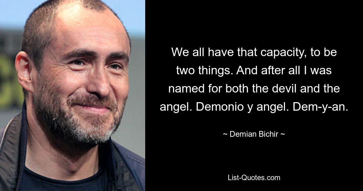 We all have that capacity, to be two things. And after all I was named for both the devil and the angel. Demonio y angel. Dem-y-an. — © Demian Bichir