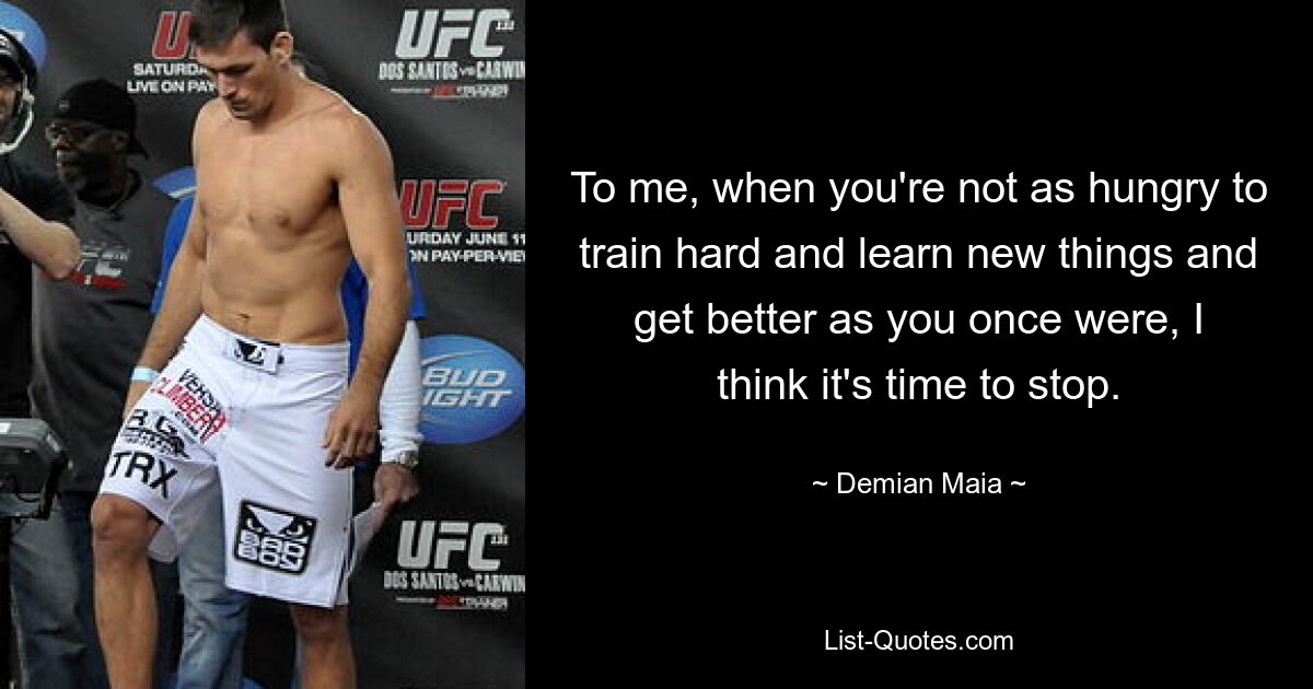 To me, when you're not as hungry to train hard and learn new things and get better as you once were, I think it's time to stop. — © Demian Maia