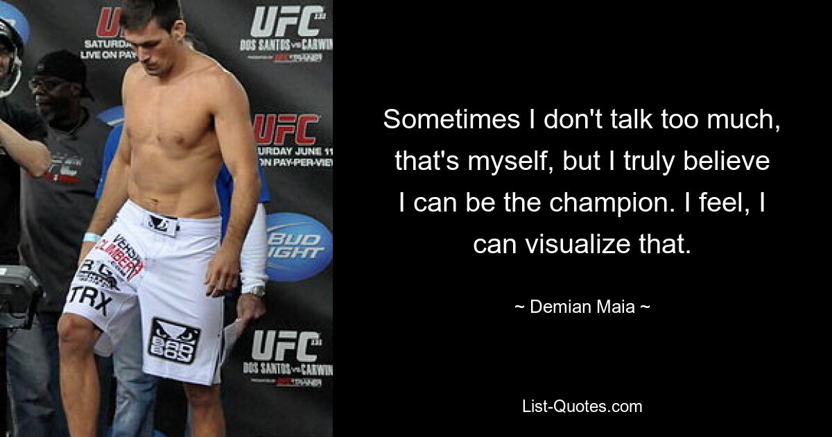 Sometimes I don't talk too much, that's myself, but I truly believe I can be the champion. I feel, I can visualize that. — © Demian Maia