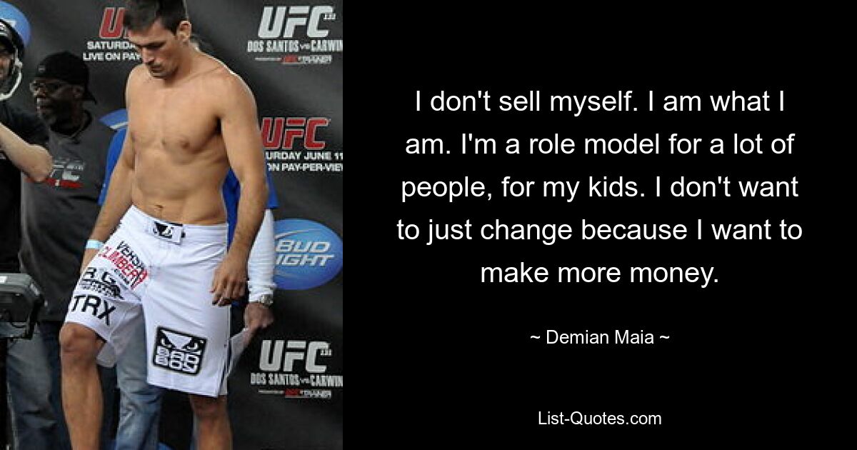 I don't sell myself. I am what I am. I'm a role model for a lot of people, for my kids. I don't want to just change because I want to make more money. — © Demian Maia