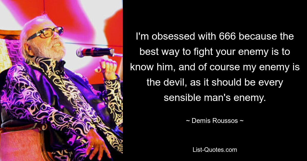 I'm obsessed with 666 because the best way to fight your enemy is to know him, and of course my enemy is the devil, as it should be every sensible man's enemy. — © Demis Roussos