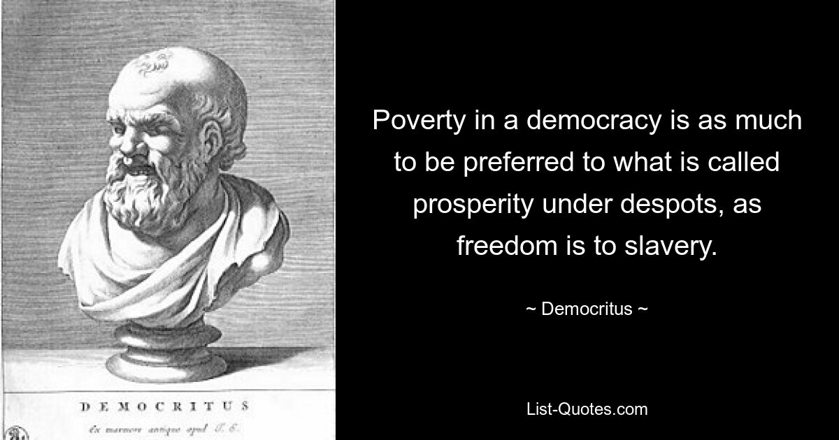 Poverty in a democracy is as much to be preferred to what is called prosperity under despots, as freedom is to slavery. — © Democritus