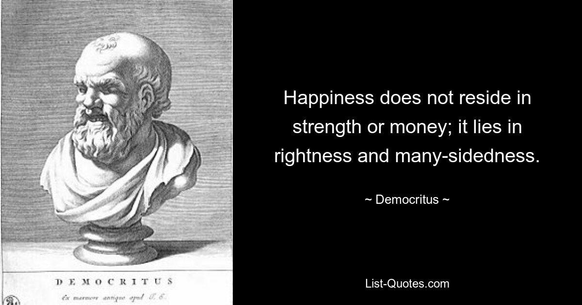 Happiness does not reside in strength or money; it lies in rightness and many-sidedness. — © Democritus