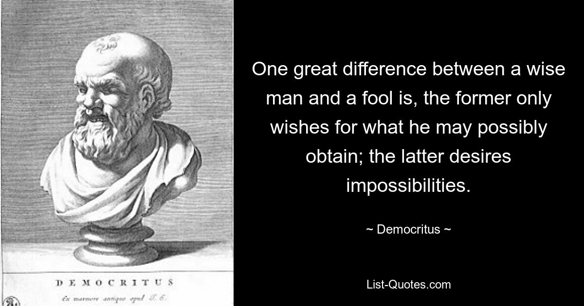 One great difference between a wise man and a fool is, the former only wishes for what he may possibly obtain; the latter desires impossibilities. — © Democritus