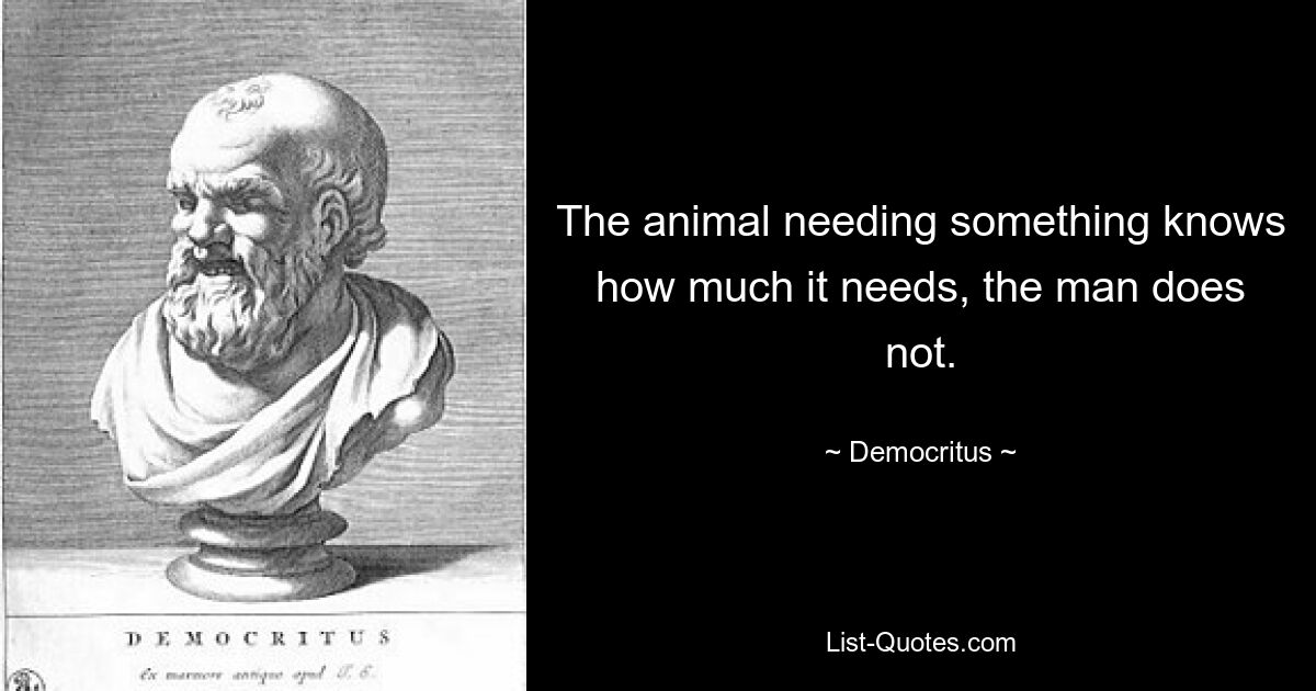 The animal needing something knows how much it needs, the man does not. — © Democritus