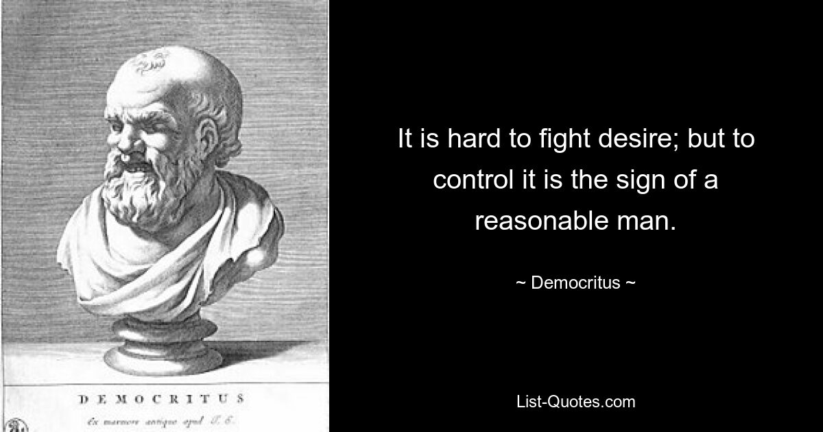 It is hard to fight desire; but to control it is the sign of a reasonable man. — © Democritus