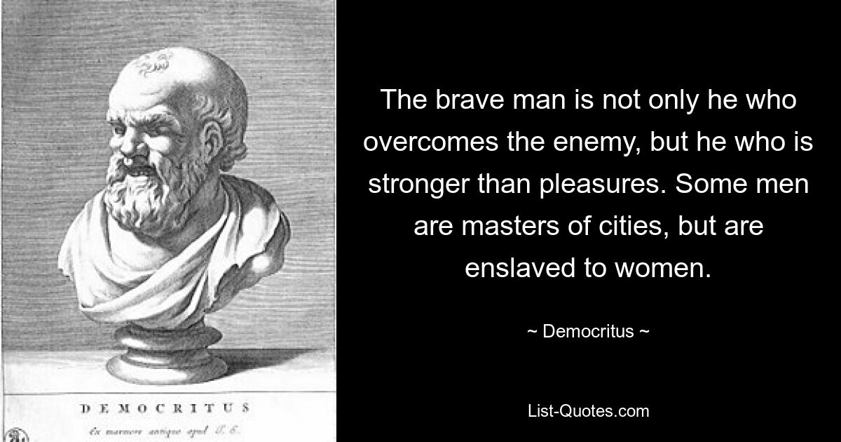 The brave man is not only he who overcomes the enemy, but he who is stronger than pleasures. Some men are masters of cities, but are enslaved to women. — © Democritus