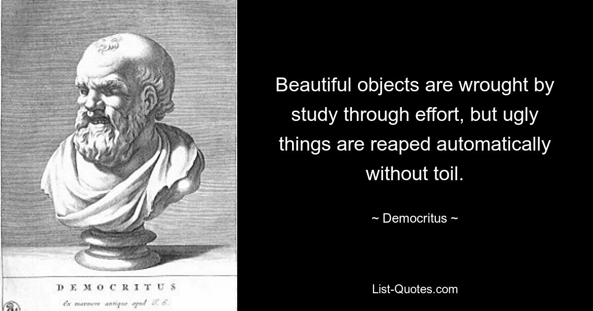 Beautiful objects are wrought by study through effort, but ugly things are reaped automatically without toil. — © Democritus