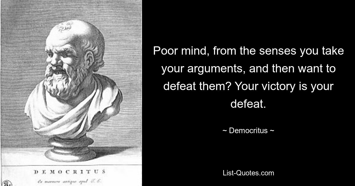 Poor mind, from the senses you take your arguments, and then want to defeat them? Your victory is your defeat. — © Democritus