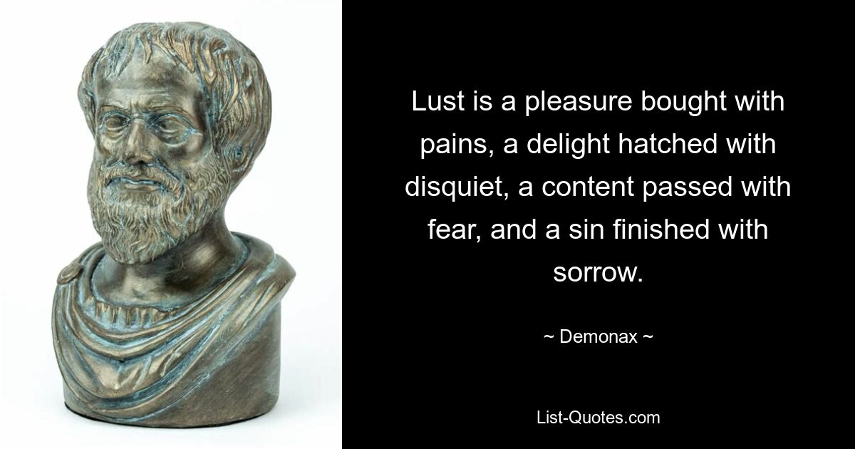 Lust is a pleasure bought with pains, a delight hatched with disquiet, a content passed with fear, and a sin finished with sorrow. — © Demonax