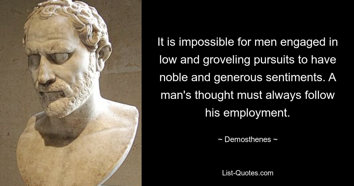 It is impossible for men engaged in low and groveling pursuits to have noble and generous sentiments. A man's thought must always follow his employment. — © Demosthenes