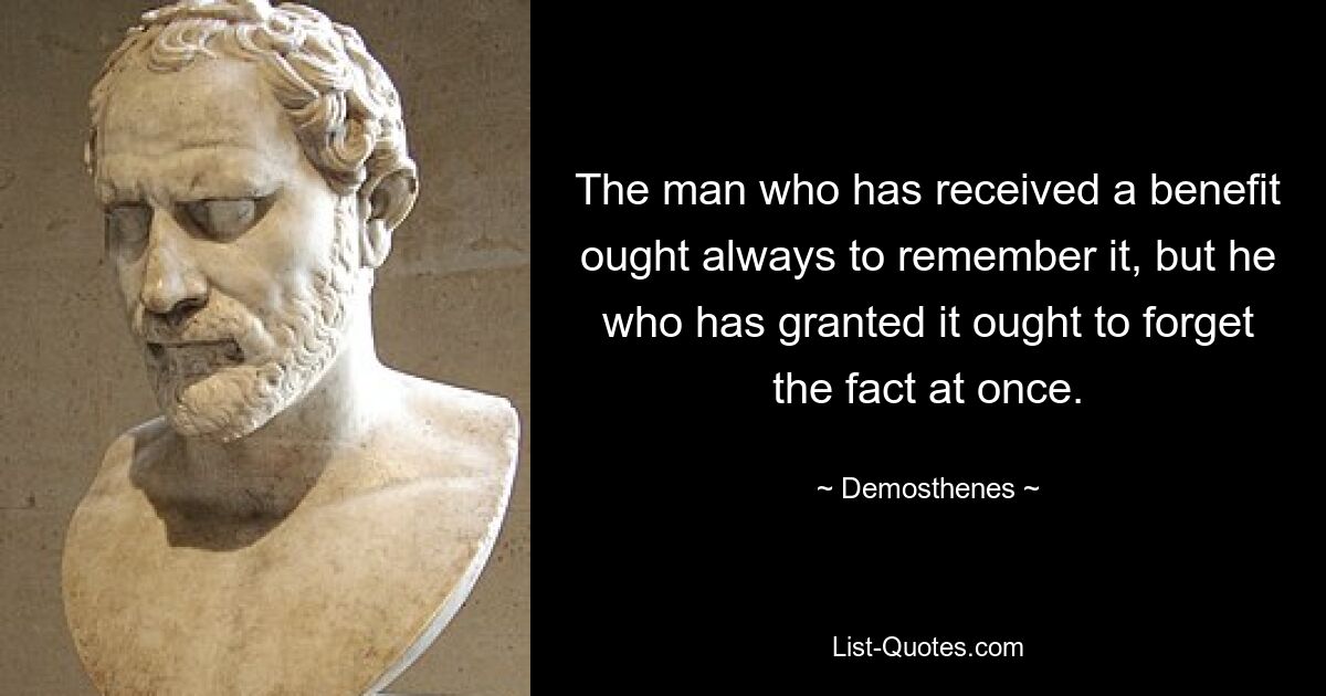 The man who has received a benefit ought always to remember it, but he who has granted it ought to forget the fact at once. — © Demosthenes