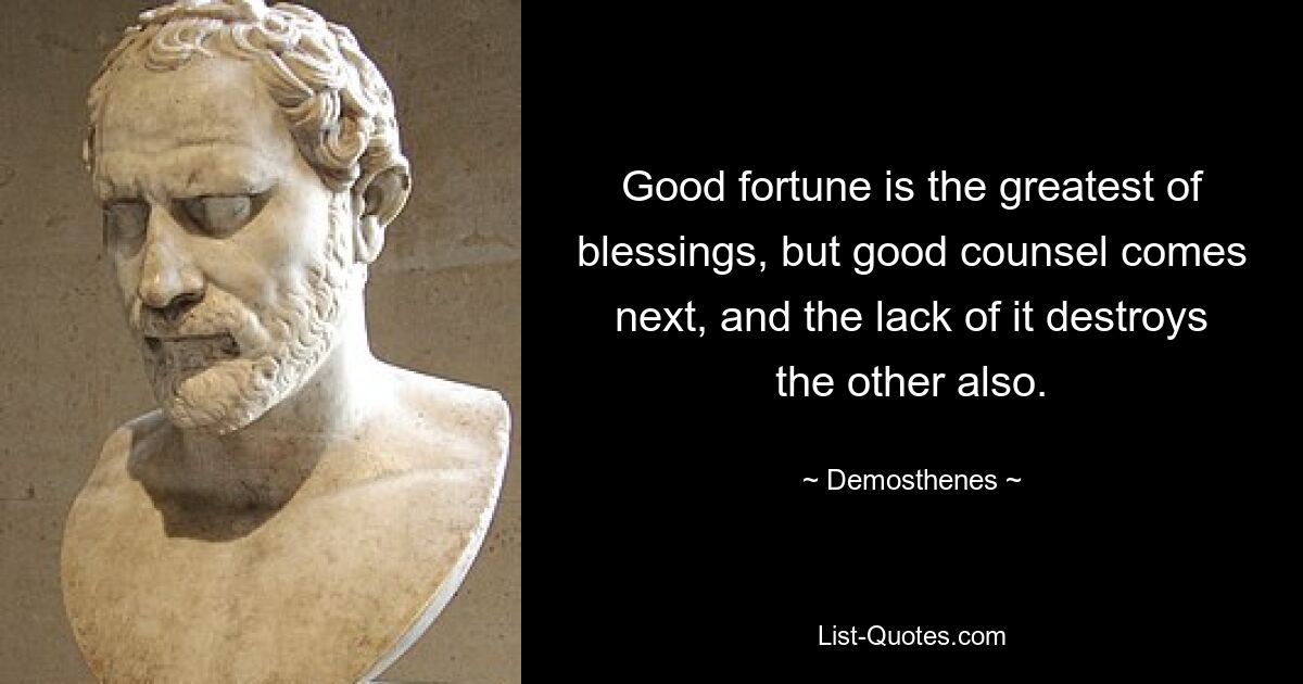 Good fortune is the greatest of blessings, but good counsel comes next, and the lack of it destroys the other also. — © Demosthenes