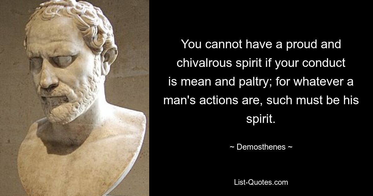 You cannot have a proud and chivalrous spirit if your conduct is mean and paltry; for whatever a man's actions are, such must be his spirit. — © Demosthenes