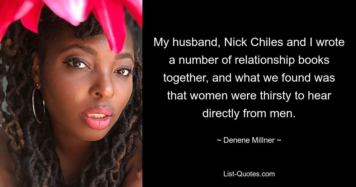 My husband, Nick Chiles and I wrote a number of relationship books together, and what we found was that women were thirsty to hear directly from men. — © Denene Millner