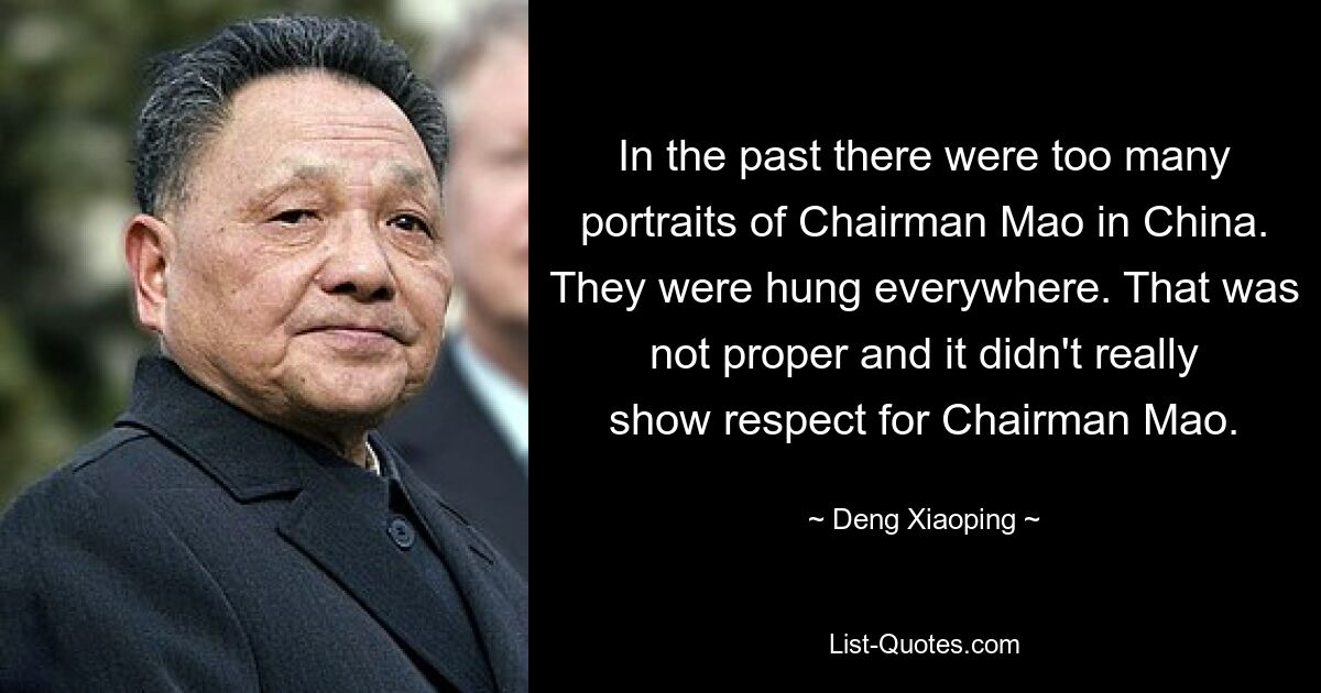 In the past there were too many portraits of Chairman Mao in China. They were hung everywhere. That was not proper and it didn't really show respect for Chairman Mao. — © Deng Xiaoping