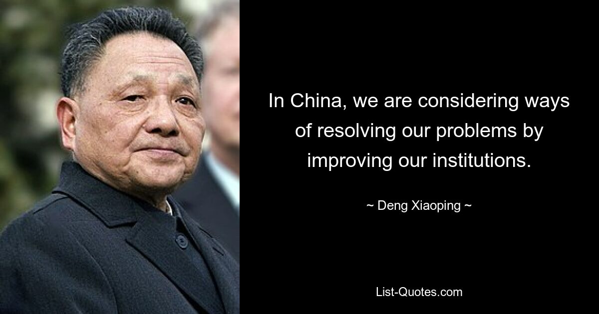 In China, we are considering ways of resolving our problems by improving our institutions. — © Deng Xiaoping