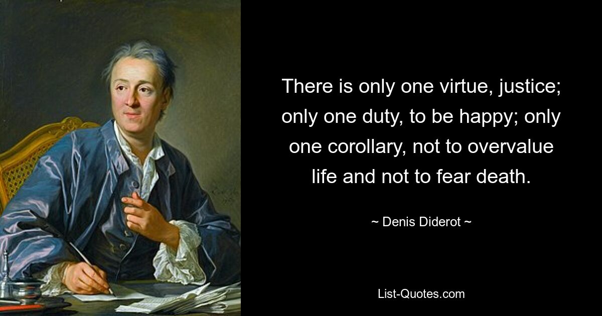 There is only one virtue, justice; only one duty, to be happy; only one corollary, not to overvalue life and not to fear death. — © Denis Diderot