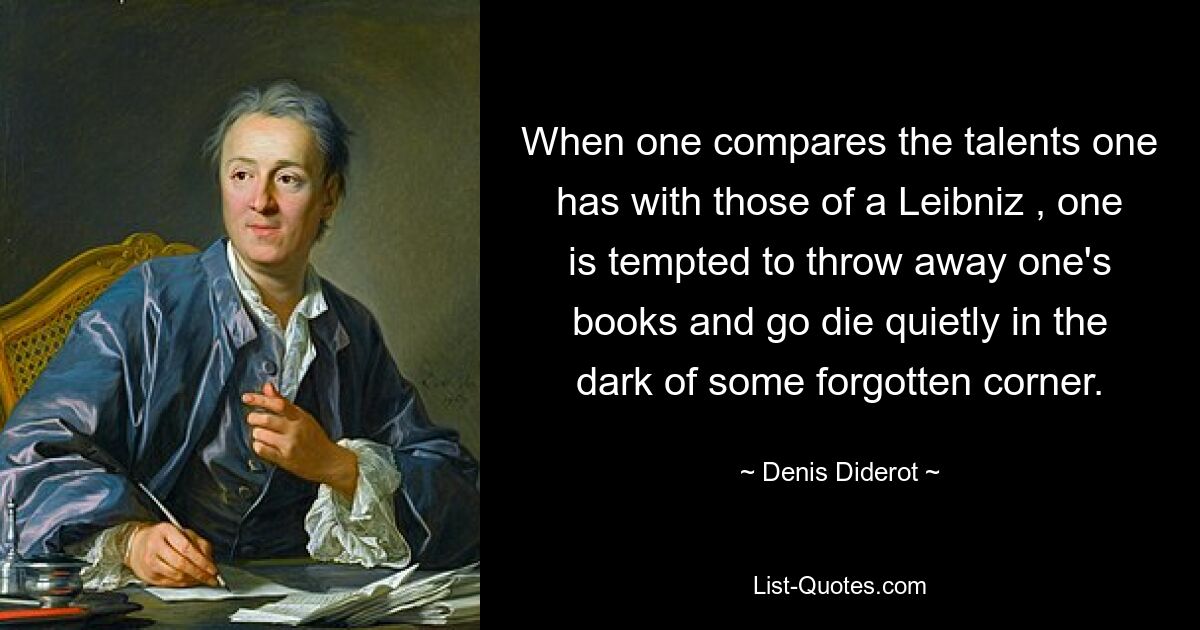 When one compares the talents one has with those of a Leibniz , one is tempted to throw away one's books and go die quietly in the dark of some forgotten corner. — © Denis Diderot