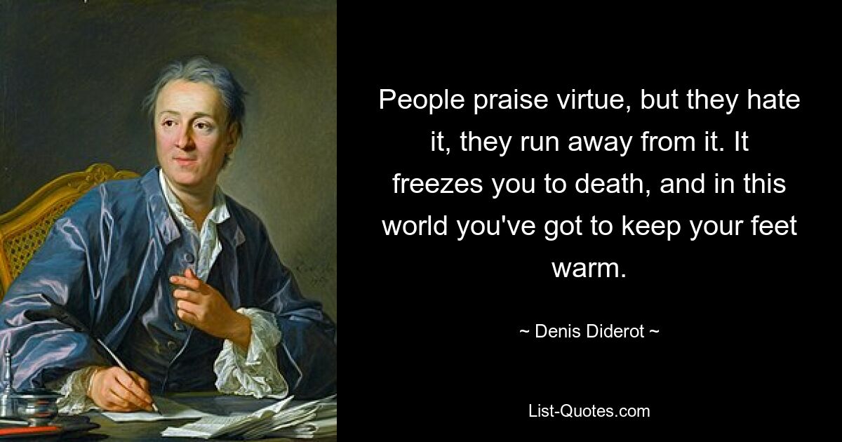 People praise virtue, but they hate it, they run away from it. It freezes you to death, and in this world you've got to keep your feet warm. — © Denis Diderot