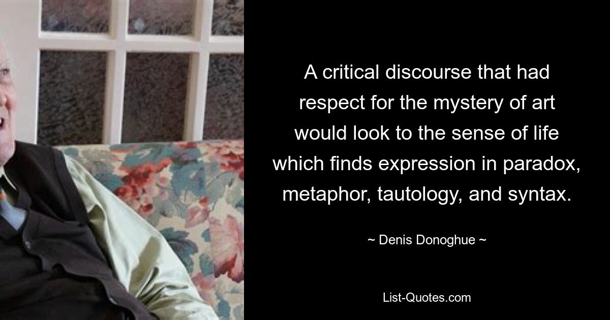 A critical discourse that had respect for the mystery of art would look to the sense of life which finds expression in paradox, metaphor, tautology, and syntax. — © Denis Donoghue