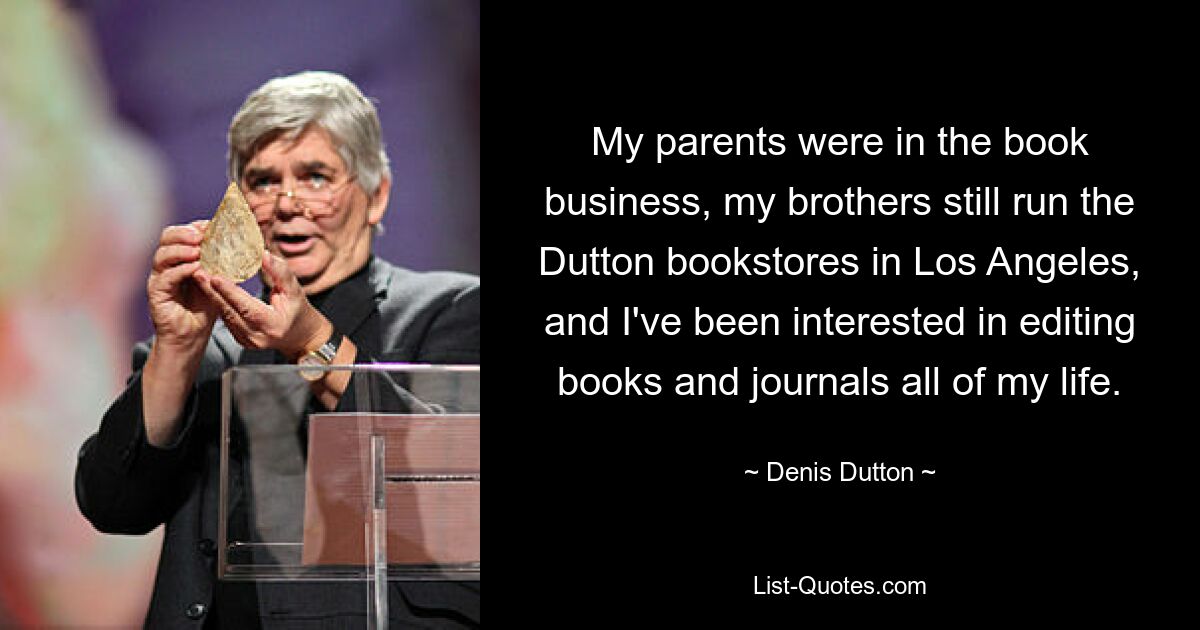 My parents were in the book business, my brothers still run the Dutton bookstores in Los Angeles, and I've been interested in editing books and journals all of my life. — © Denis Dutton