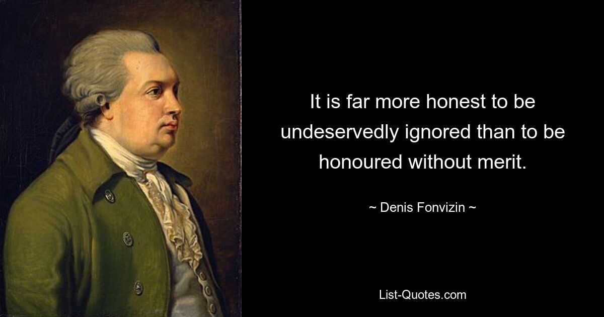 It is far more honest to be undeservedly ignored than to be honoured without merit. — © Denis Fonvizin