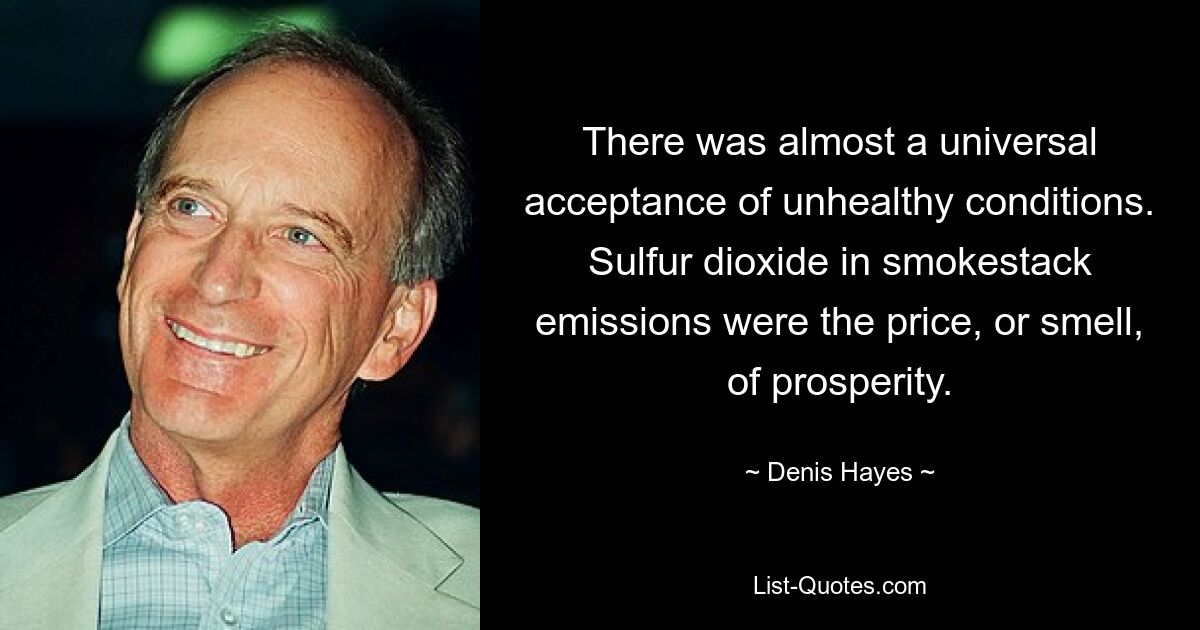 There was almost a universal acceptance of unhealthy conditions. Sulfur dioxide in smokestack emissions were the price, or smell, of prosperity. — © Denis Hayes