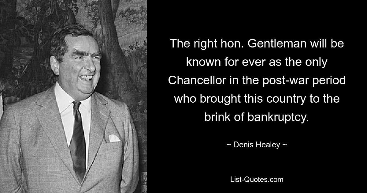 The right hon. Gentleman will be known for ever as the only Chancellor in the post-war period who brought this country to the brink of bankruptcy. — © Denis Healey