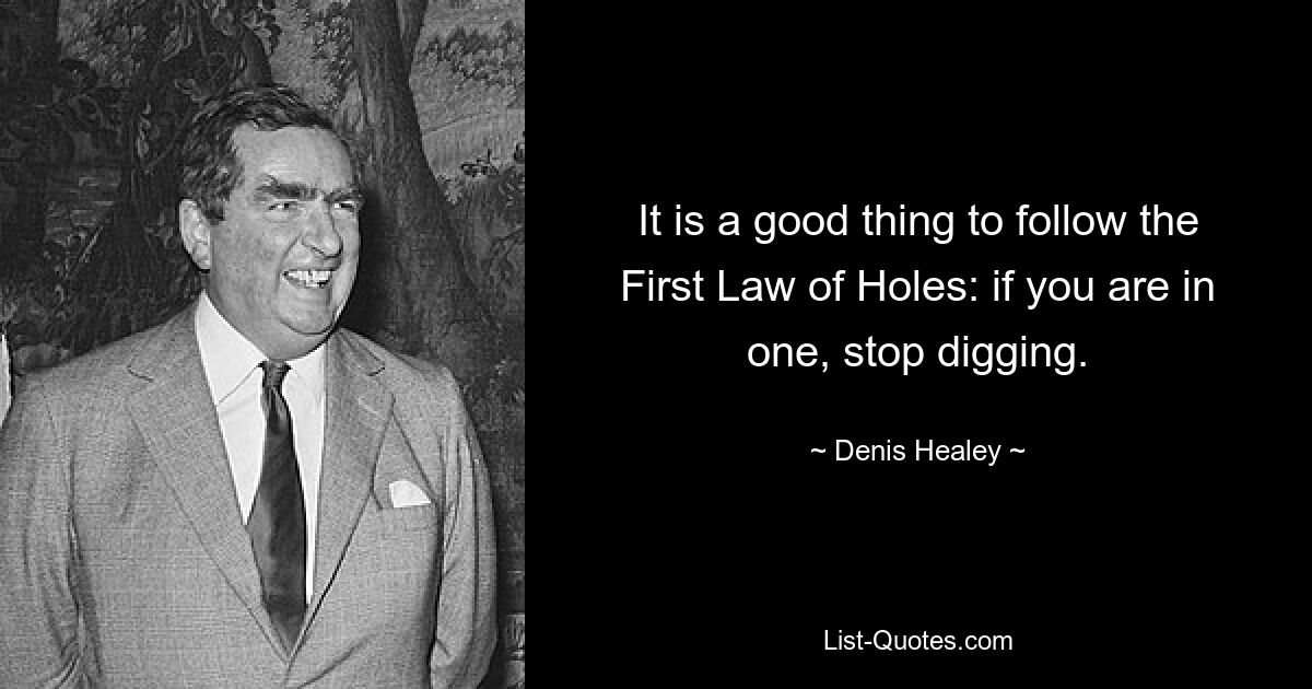 It is a good thing to follow the First Law of Holes: if you are in one, stop digging. — © Denis Healey