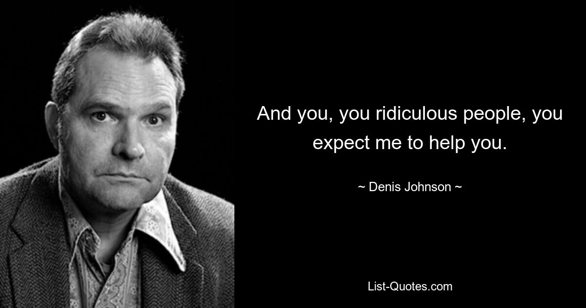 And you, you ridiculous people, you expect me to help you. — © Denis Johnson