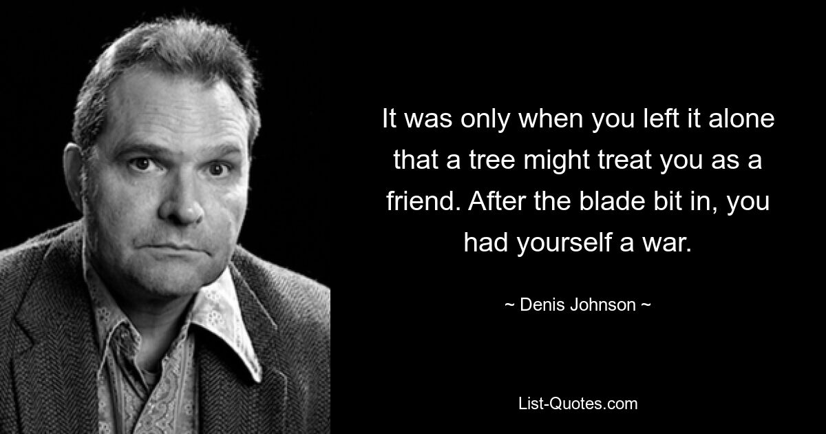 It was only when you left it alone that a tree might treat you as a friend. After the blade bit in, you had yourself a war. — © Denis Johnson