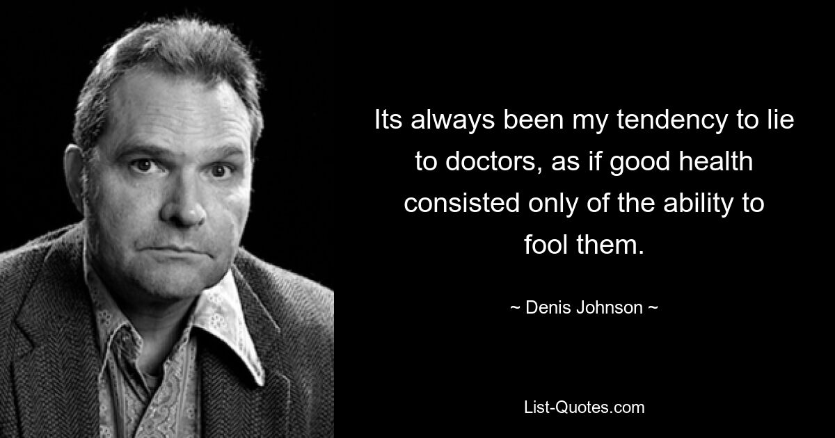 Its always been my tendency to lie to doctors, as if good health consisted only of the ability to fool them. — © Denis Johnson