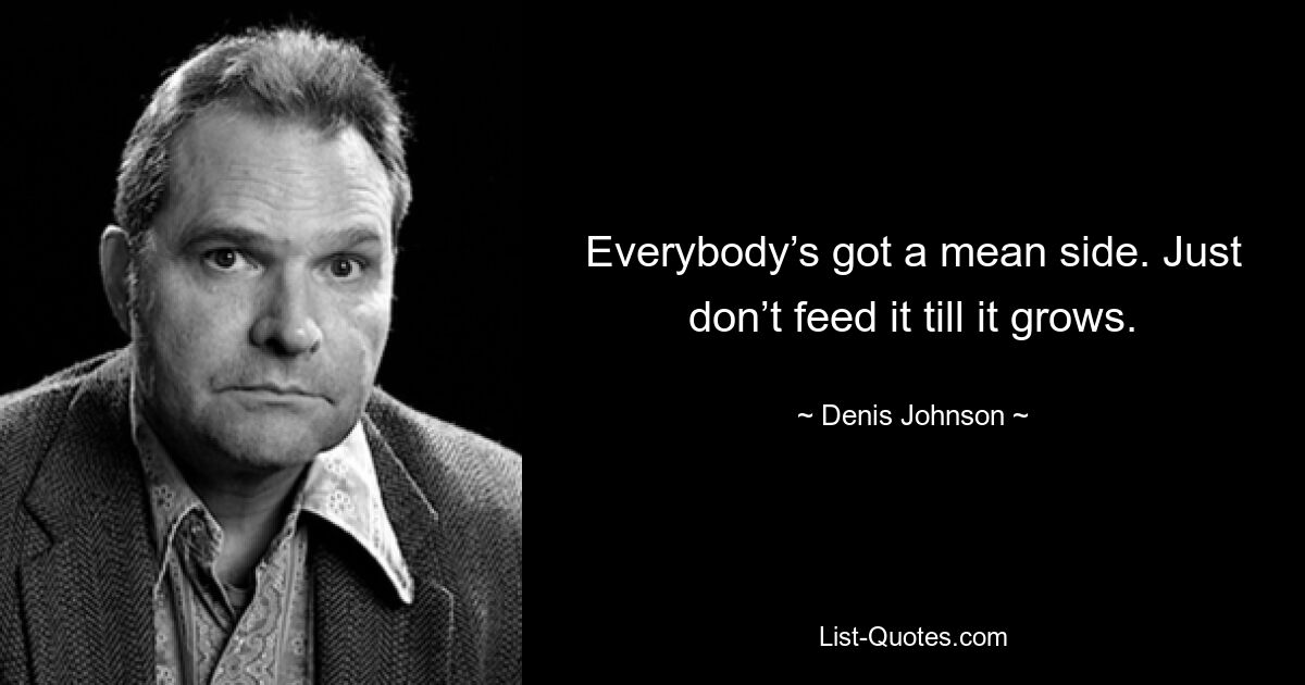 Everybody’s got a mean side. Just don’t feed it till it grows. — © Denis Johnson