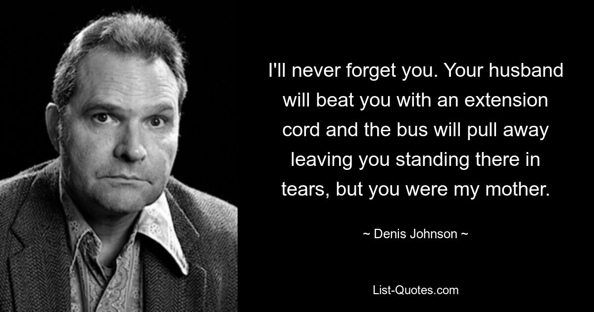 I'll never forget you. Your husband will beat you with an extension cord and the bus will pull away leaving you standing there in tears, but you were my mother. — © Denis Johnson