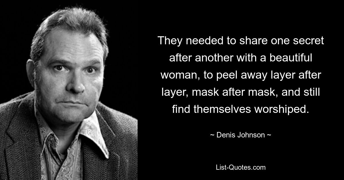 They needed to share one secret after another with a beautiful woman, to peel away layer after layer, mask after mask, and still find themselves worshiped. — © Denis Johnson