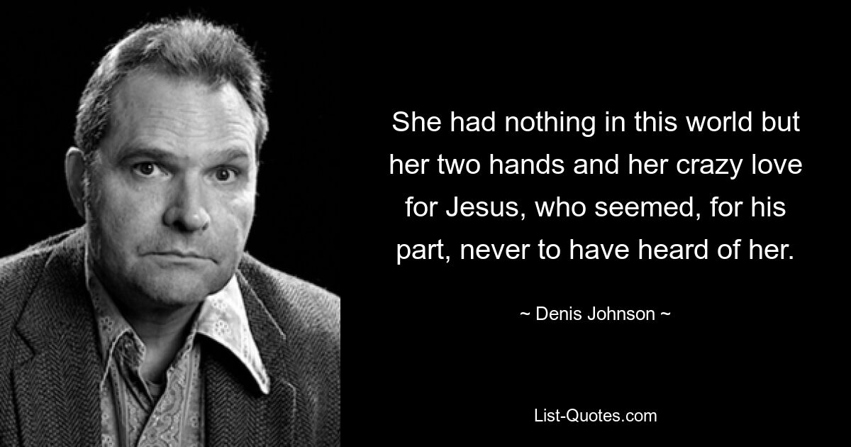 She had nothing in this world but her two hands and her crazy love for Jesus, who seemed, for his part, never to have heard of her. — © Denis Johnson