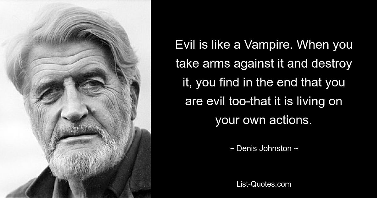 Evil is like a Vampire. When you take arms against it and destroy it, you find in the end that you are evil too-that it is living on your own actions. — © Denis Johnston